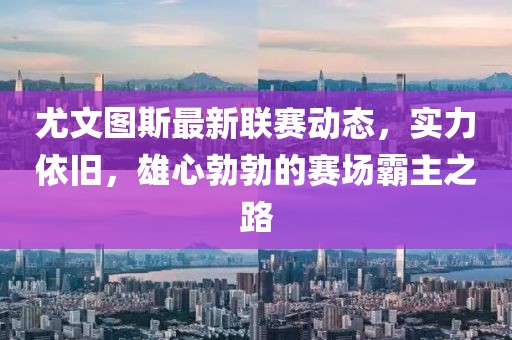 尤文图斯最新联赛动态，实力依旧，雄心勃勃的赛场霸主之路