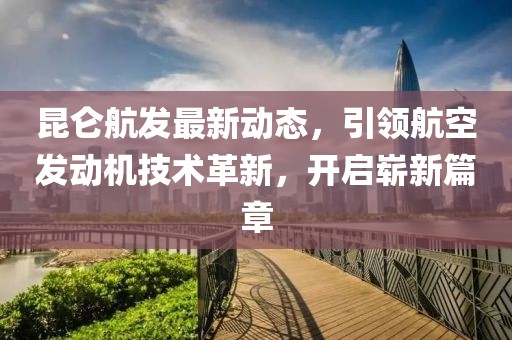 昆仑航发最新动态，引领航空发动机技术革新，开启崭新篇章