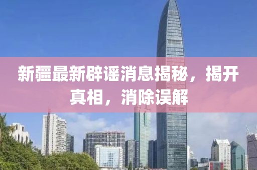 新疆最新辟谣消息揭秘，揭开真相，消除误解