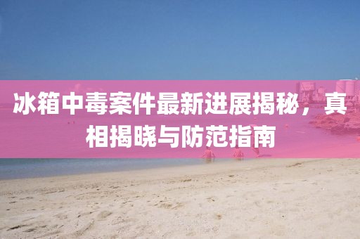冰箱中毒案件最新进展揭秘，真相揭晓与防范指南