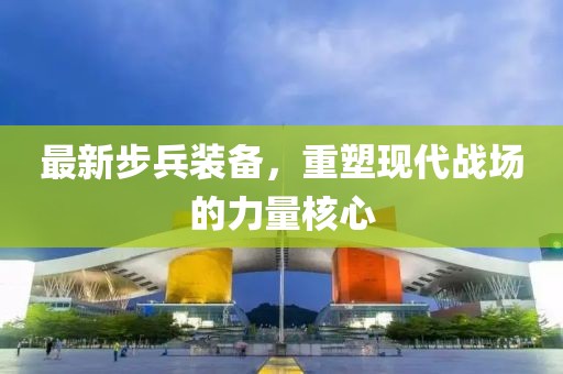 最新步兵装备，重塑现代战场的力量核心