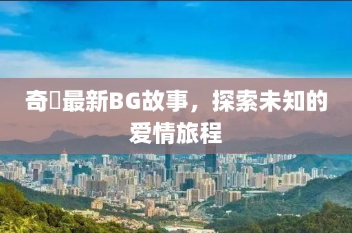 奇犽最新BG故事，探索未知的爱情旅程