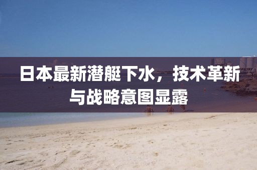 日本最新潜艇下水，技术革新与战略意图显露