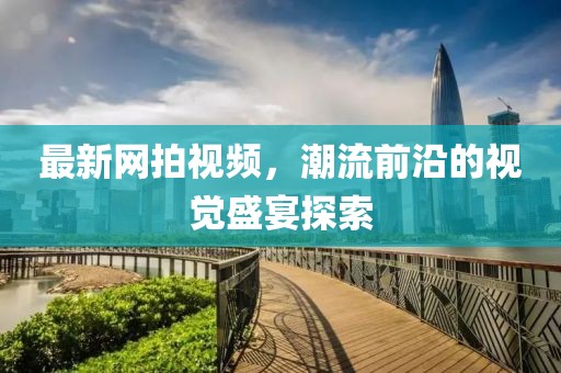最新网拍视频，潮流前沿的视觉盛宴探索
