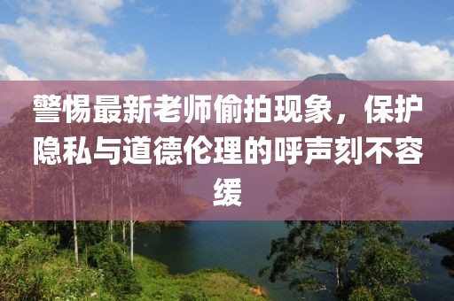 警惕最新老师偷拍现象，保护隐私与道德伦理的呼声刻不容缓