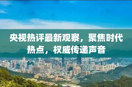 央视热评最新观察，聚焦时代热点，权威传递声音