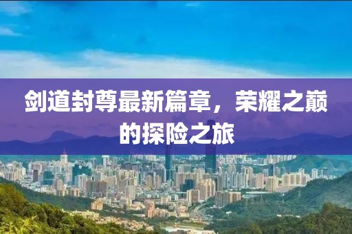 剑道封尊最新篇章，荣耀之巅的探险之旅