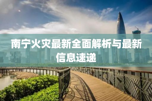 南宁火灾最新全面解析与最新信息速递