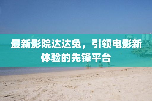 最新影院达达兔，引领电影新体验的先锋平台
