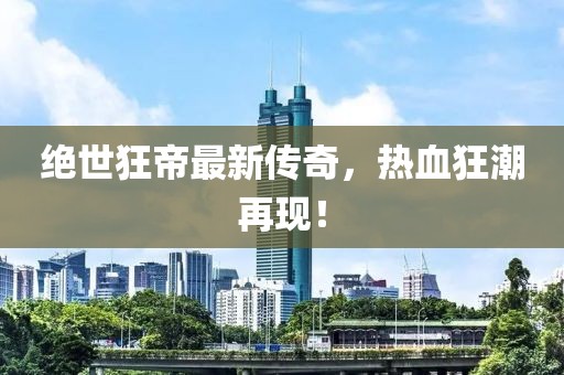 绝世狂帝最新传奇，热血狂潮再现！