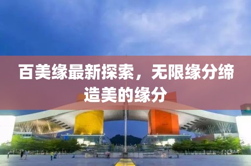 百美缘最新探索，无限缘分缔造美的缘分