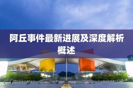 阿丘事件最新进展及深度解析概述