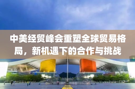 中美经贸峰会重塑全球贸易格局，新机遇下的合作与挑战