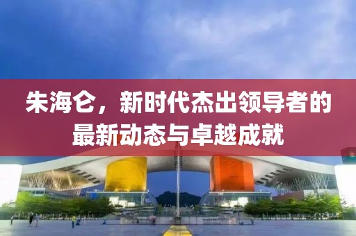 朱海仑，新时代杰出领导者的最新动态与卓越成就