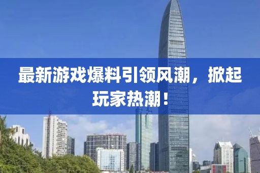 最新游戏爆料引领风潮，掀起玩家热潮！