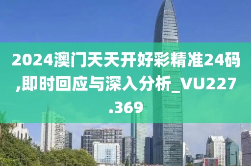 2024澳门天天开好彩精准24码,即时回应与深入分析_VU227.369