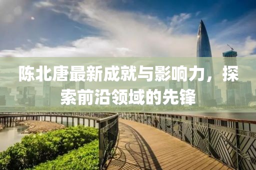 陈北唐最新成就与影响力，探索前沿领域的先锋