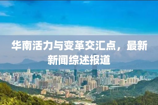 华南活力与变革交汇点，最新新闻综述报道