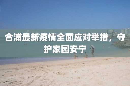合浦最新疫情全面应对举措，守护家园安宁