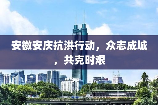 安徽安庆抗洪行动，众志成城，共克时艰