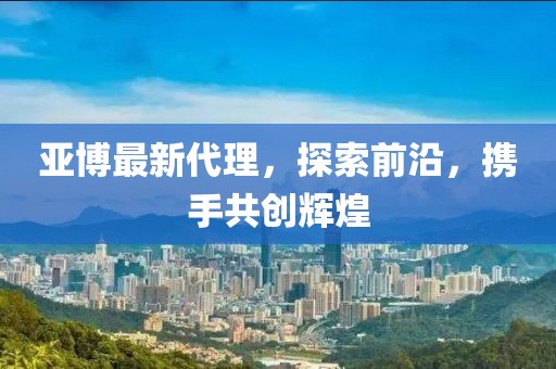 亚博最新代理，探索前沿，携手共创辉煌