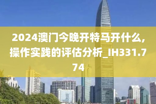 2024澳门今晚开特马开什么,操作实践的评估分析_IH331.774