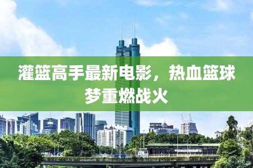灌篮高手最新电影，热血篮球梦重燃战火