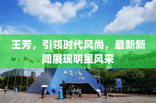 王芳，引领时代风尚，最新新闻展现明星风采