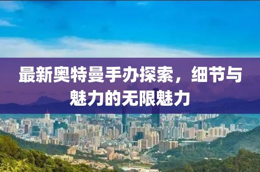 最新奥特曼手办探索，细节与魅力的无限魅力