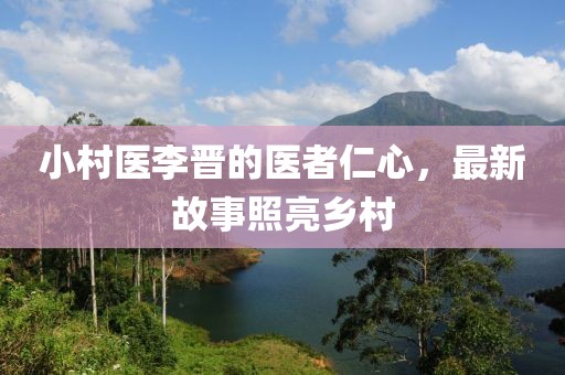 小村医李晋的医者仁心，最新故事照亮乡村