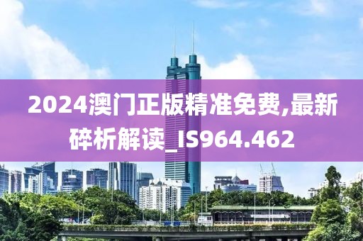 2024澳门正版精准免费,最新碎析解读_IS964.462