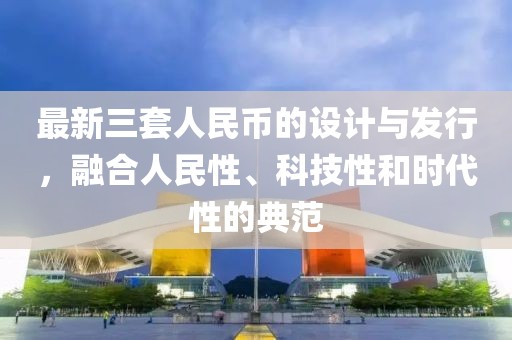 最新三套人民币的设计与发行，融合人民性、科技性和时代性的典范