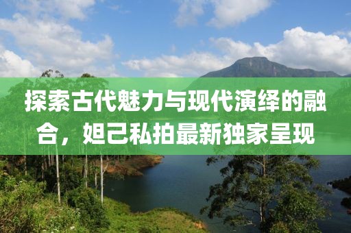 探索古代魅力与现代演绎的融合，妲己私拍最新独家呈现