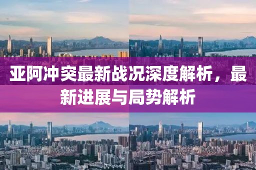 亚阿冲突最新战况深度解析，最新进展与局势解析