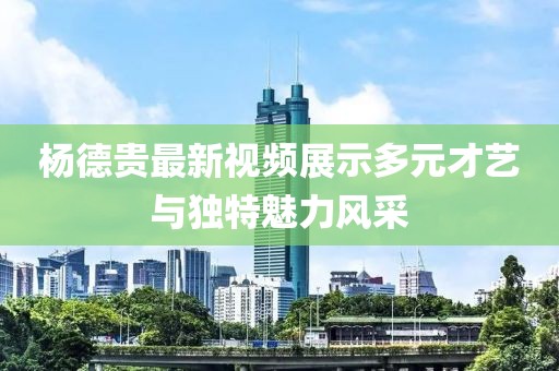 杨德贵最新视频展示多元才艺与独特魅力风采