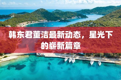 韩东君董洁最新动态，星光下的崭新篇章