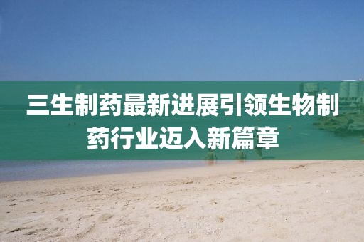三生制药最新进展引领生物制药行业迈入新篇章