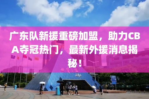 广东队新援重磅加盟，助力CBA夺冠热门，最新外援消息揭秘！
