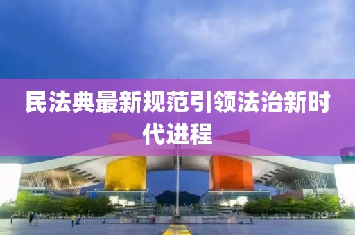 民法典最新规范引领法治新时代进程