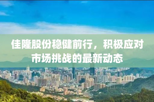 佳隆股份稳健前行，积极应对市场挑战的最新动态