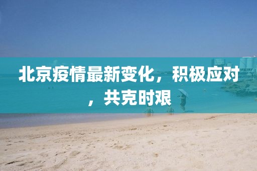 北京疫情最新变化，积极应对，共克时艰