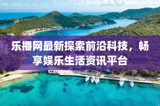乐播网最新探索前沿科技，畅享娱乐生活资讯平台