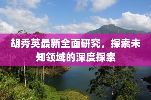 胡秀英最新全面研究，探索未知领域的深度探索
