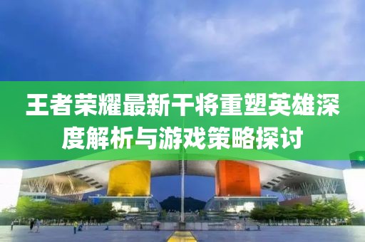王者荣耀最新干将重塑英雄深度解析与游戏策略探讨