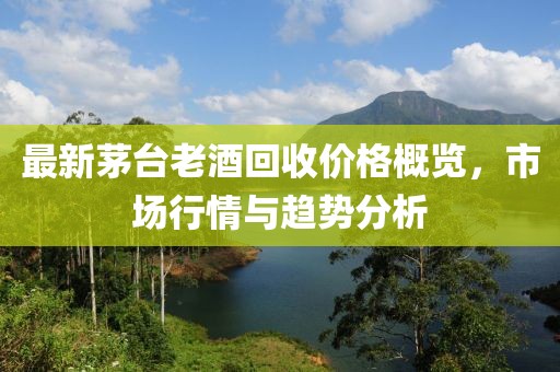 最新茅台老酒回收价格概览，市场行情与趋势分析