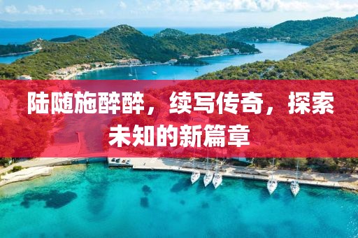 陆随施醉醉，续写传奇，探索未知的新篇章