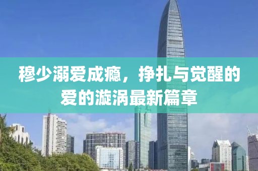 穆少溺爱成瘾，挣扎与觉醒的爱的漩涡最新篇章