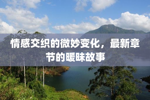 情感交织的微妙变化，最新章节的暖昧故事