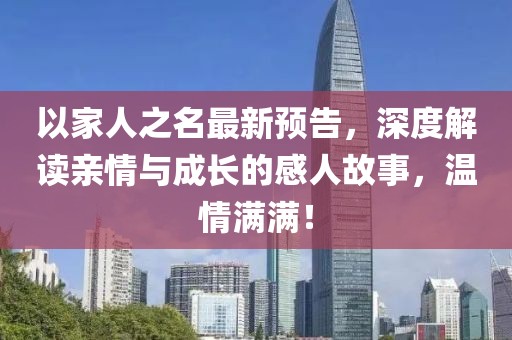以家人之名最新预告，深度解读亲情与成长的感人故事，温情满满！
