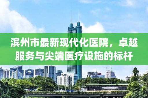 滨州市最新现代化医院，卓越服务与尖端医疗设施的标杆